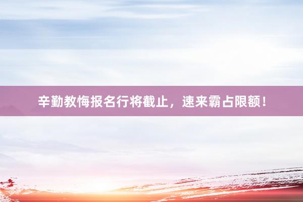 辛勤教悔报名行将截止，速来霸占限额！