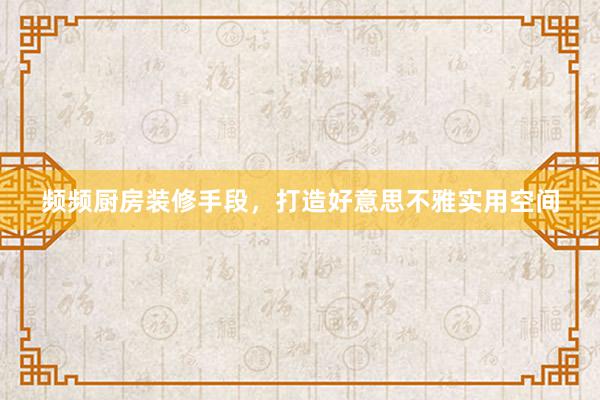频频厨房装修手段，打造好意思不雅实用空间