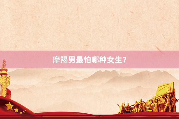 摩羯男最怕哪种女生？