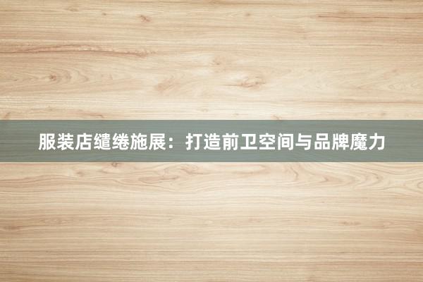 服装店缱绻施展：打造前卫空间与品牌魔力
